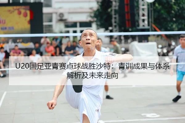 U20国足亚青赛点球战胜沙特：青训成果与体系解析及未来走向